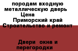 породам входную металлическую дверь › Цена ­ 4 000 - Приморский край Строительство и ремонт » Двери, окна и перегородки   